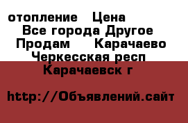 отопление › Цена ­ 50 000 - Все города Другое » Продам   . Карачаево-Черкесская респ.,Карачаевск г.